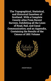 The Topographical, Statistical, and Historical Gazetteer of Scotland ; With a Complete County-atlas From Recent Surveys, Exhibiting all the Lines of Road, Rail, and Canal Communication; and an Appendix, Containing the Results of the Census of 1851 Volume