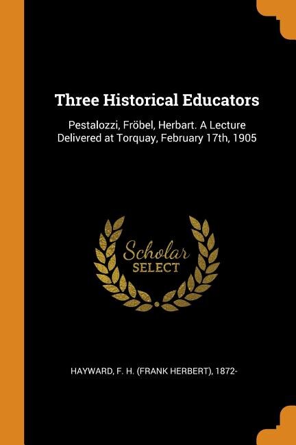 Three Historical Educators: Pestalozzi, Fröbel, Herbart. A Lecture Delivered at Torquay, February 17th, 1905