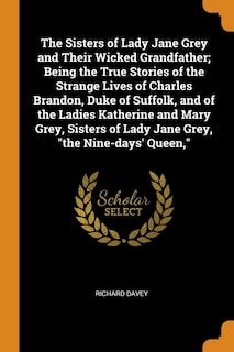 The Sisters of Lady Jane Grey and Their Wicked Grandfather; Being the True Stories of the Strange Lives of Charles Brandon, Duke of Suffolk, and of the Ladies Katherine and Mary Grey, Sisters of Lady Jane Grey, the Nine-days' Queen,