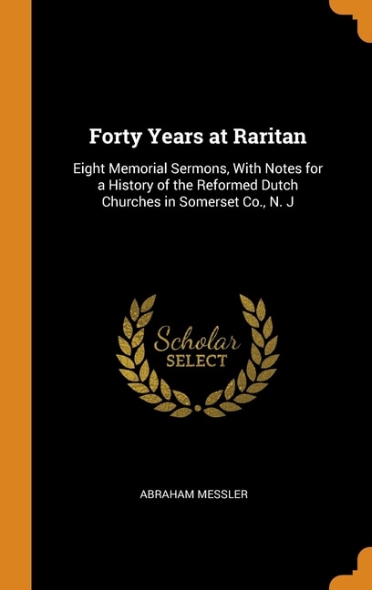 Forty Years at Raritan: Eight Memorial Sermons, With Notes for a History of the Reformed Dutch Churches in Somerset Co., N.