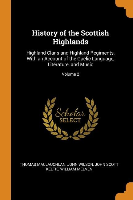 History of the Scottish Highlands: Highland Clans and Highland Regiments, With an Account of the Gaelic Language, Literature, and Musi