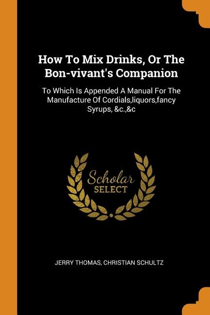 How To Mix Drinks, Or The Bon-vivant's Companion: To Which Is Appended A Manual For The Manufacture Of Cordials,liquors,fancy Syrups, &c.,&c