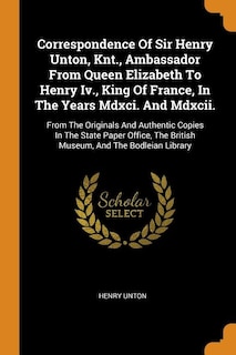 Correspondence Of Sir Henry Unton, Knt., Ambassador From Queen Elizabeth To Henry Iv., King Of France, In The Years Mdxci. And Mdxcii.: From The Originals And Authentic Copies In The State Paper Office, The British Museum, And The Bodl