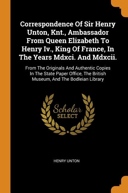 Correspondence Of Sir Henry Unton, Knt., Ambassador From Queen Elizabeth To Henry Iv., King Of France, In The Years Mdxci. And Mdxcii.: From The Originals And Authentic Copies In The State Paper Office, The British Museum, And The Bodl