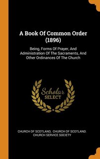 A Book Of Common Order (1896): Being, Forms Of Prayer, And Administration Of The Sacraments, And Other Ordinances Of The Church