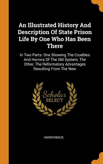 An Illustrated History And Description Of State Prison Life By One Who Has Been There: In Two Parts: One Showing The Cruelties And Horrors Of The Old System, The Other, The Reformatory A