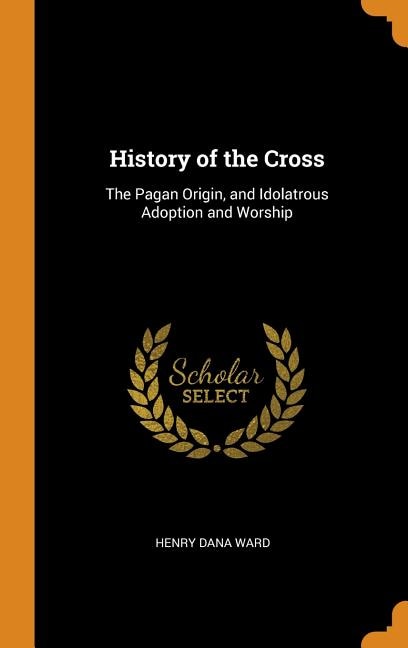 History of the Cross: The Pagan Origin, and Idolatrous Adoption and Worship