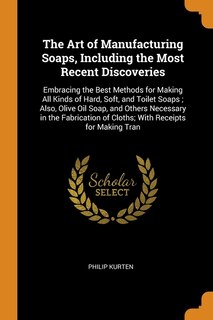 The Art of Manufacturing Soaps, Including the Most Recent Discoveries: Embracing the Best Methods for Making All Kinds of Hard, Soft, and Toilet Soaps ; Also, Olive Oil S