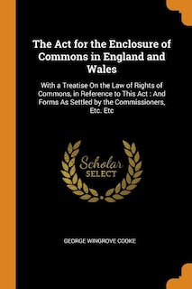 The Act for the Enclosure of Commons in England and Wales: With a Treatise On the Law of Rights of Commons, in Reference to This Act : And Forms As Settled by