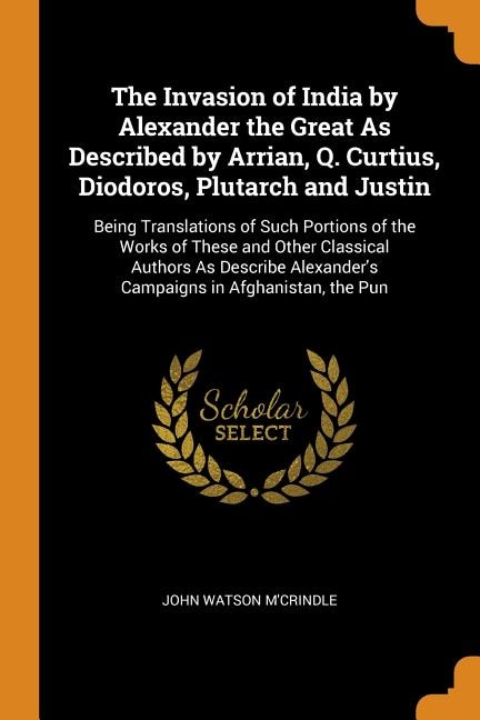 The Invasion of India by Alexander the Great As Described by Arrian, Q. Curtius, Diodoros, Plutarch and Justin: Being Translations of Such Portions of the Works of These and Other Classical Authors As Describe A