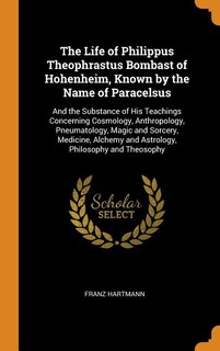 The Life of Philippus Theophrastus Bombast of Hohenheim, Known by the Name of Paracelsus: And the Substance of His Teachings Concerning Cosmology, Anthropology, Pneumatology, Magic and Sorc