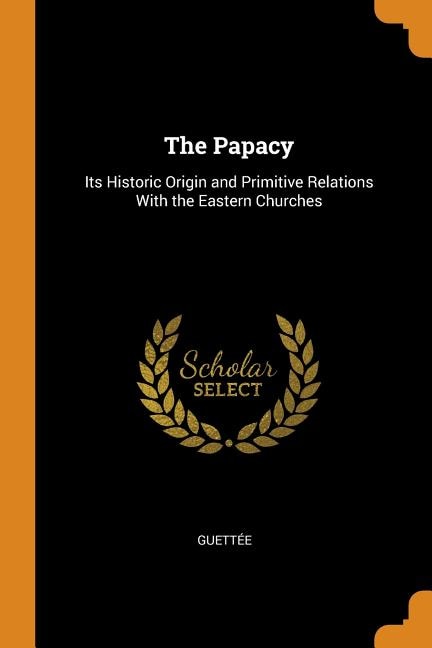 The Papacy: Its Historic Origin and Primitive Relations With the Eastern Churches