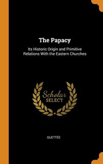 The Papacy: Its Historic Origin and Primitive Relations With the Eastern Churches