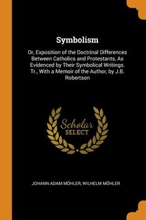 Symbolism: Or, Exposition of the Doctrinal Differences Between Catholics and Protestants, As Evidenced by Thei