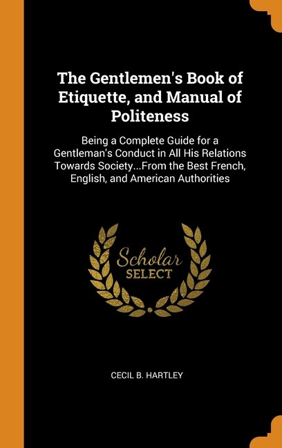 The Gentlemen's Book of Etiquette, and Manual of Politeness: Being a Complete Guide for a Gentleman's Conduct in All His Relations Towards Society...From the Be