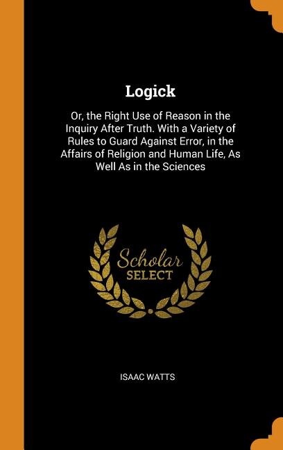 Logick: Or, the Right Use of Reason in the Inquiry After Truth. With a Variety of Rules to Guard Against Er