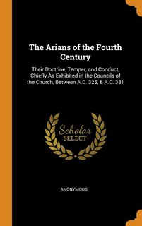 The Arians of the Fourth Century: Their Doctrine, Temper, and Conduct, Chiefly As Exhibited in the Councils of the Church, Between A.