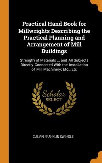 Practical Hand Book for Millwrights Describing the Practical Planning and Arrangement of Mill Buildings: Strength of Materials ... and All Subjects Directly Connected With the Installation of Mill Machine