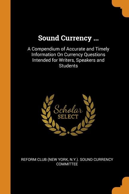 Sound Currency ...: A Compendium of Accurate and Timely Information On Currency Questions Intended for Writers, Speaker