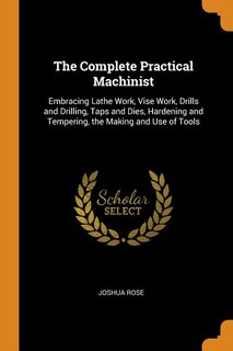 The Complete Practical Machinist: Embracing Lathe Work, Vise Work, Drills and Drilling, Taps and Dies, Hardening and Tempering, the M
