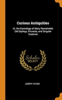 Curious Antiquities: Or, the Etymology of Many Remarkable Old Sayings, Proverbs, and Singular Customs