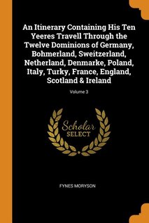 An Itinerary Containing His Ten Yeeres Travell Through the Twelve Dominions of Germany, Bohmerland, Sweitzerland, Netherland, Denmarke, Poland, Italy, Turky, France, England, Scotland & Ireland; Volume 3