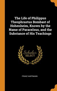 The Life of Philippus Theophrastus Bombast of Hohenheim, Known by the Name of Paracelsus, and the Substance of His Teachings