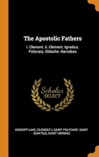 The Apostolic Fathers: I. Clement. Ii. Clement. Ignatius. Polycarp. Didache. Barnabas