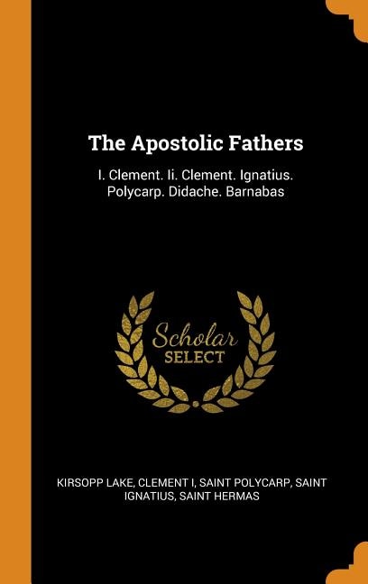 The Apostolic Fathers: I. Clement. Ii. Clement. Ignatius. Polycarp. Didache. Barnabas