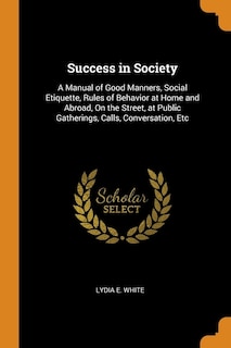 Success in Society: A Manual of Good Manners, Social Etiquette, Rules of Behavior at Home and Abroad, On the Street, at