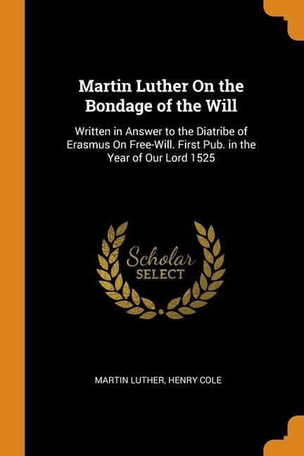 Martin Luther On the Bondage of the Will: Written in Answer to the Diatribe of Erasmus On Free-Will. First Pub. in the Year of Our Lord 1525