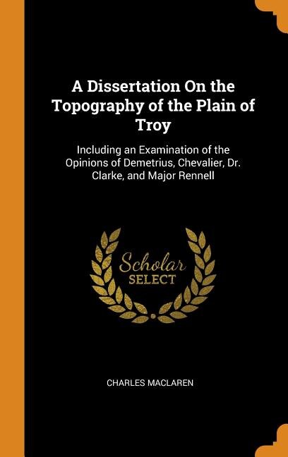 A Dissertation On the Topography of the Plain of Troy: Including an Examination of the Opinions of Demetrius, Chevalier, Dr. Clarke, and Major Rennell