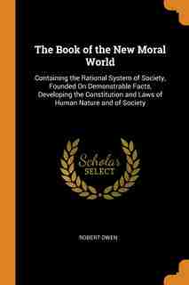 The Book of the New Moral World: Containing the Rational System of Society, Founded On Demonstrable Facts, Developing the Constituti by Robert Owen