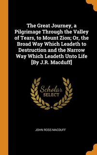 The Great Journey, a Pilgrimage Through the Valley of Tears, to Mount Zion; Or, the Broad Way Which Leadeth to Destruction and the Narrow Way Which Leadeth Unto Life [By J.R. Macduff]