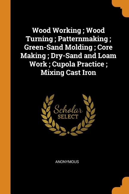 Couverture_Wood Working ; Wood Turning ; Patternmaking ; Green-Sand Molding ; Core Making ; Dry-Sand and Loam Work ; Cupola Practice ; Mixing Cast Iron
