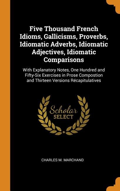 Five Thousand French Idioms, Gallicisms, Proverbs, Idiomatic Adverbs, Idiomatic Adjectives, Idiomatic Comparisons: With Explanatory Notes, One Hundred and Fifty-Six Exercises in Prose Compostion and Thirteen Versio