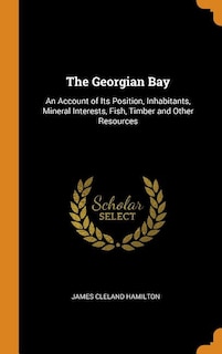 The Georgian Bay: An Account of Its Position, Inhabitants, Mineral Interests, Fish, Timber and Other Resources