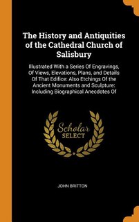 The History and Antiquities of the Cathedral Church of Salisbury: Illustrated With a Series Of Engravings, Of Views, Elevations, Plans, and Details Of That Edifice: