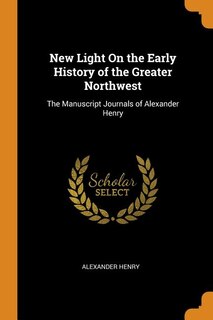 New Light On the Early History of the Greater Northwest: The Manuscript Journals of Alexander Henry