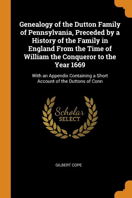 Genealogy of the Dutton Family of Pennsylvania, Preceded by a History of the Family in England From the Time of William the Conqueror to the Year 1669: With an Appendix Containing a Short Account of the Duttons of Conn