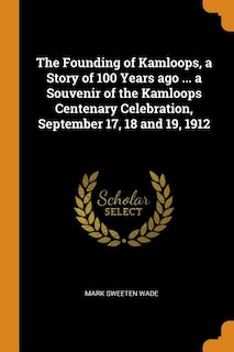 The Founding of Kamloops, a Story of 100 Years ago ... a Souvenir of the Kamloops Centenary Celebration, September 17, 18 and 19, 1912