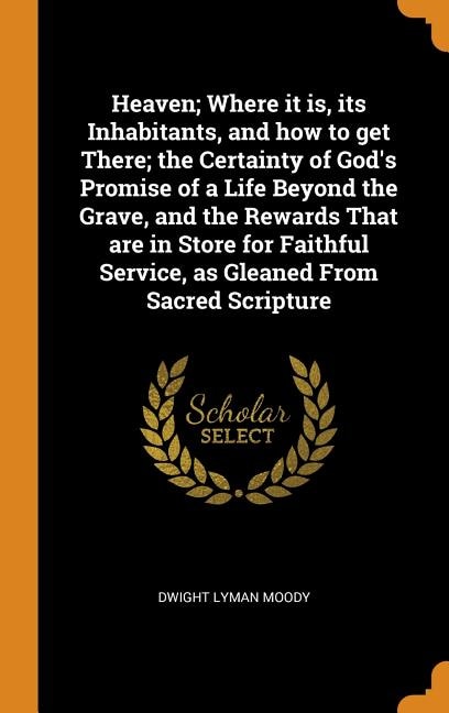 Heaven; Where it is, its Inhabitants, and how to get There; the Certainty of God's Promise of a Life Beyond the Grave, and the Rewards That are in Store for Faithful Service, as Gleaned From Sacred Scripture