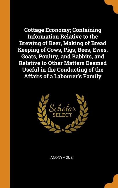 Cottage Economy; Containing Information Relative to the Brewing of Beer, Making of Bread Keeping of Cows, Pigs, Bees, Ewes, Goats, Poultry, and Rabbits, and Relative to Other Matters Deemed Useful in the Conducting of the Affairs of a Labourer's Family