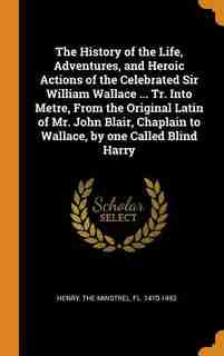 The History of the Life, Adventures, and Heroic Actions of the Celebrated Sir William Wallace ... Tr. Into Metre, From the Original Latin of Mr. John Blair, Chaplain to Wallace, by one Called Blind Harry