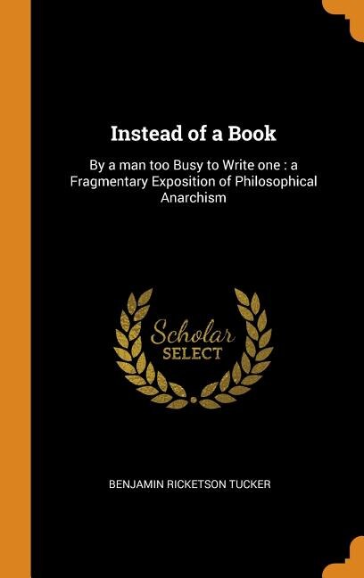 Instead of a Book: By a man too Busy to Write one : a Fragmentary Exposition of Philosophical Anarchism