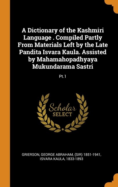 A Dictionary of the Kashmiri Language . Compiled Partly From Materials Left by the Late Pandita Isvara Kaula. Assisted by Mahamahopadhyaya Mukundarama Sastri: Pt.1