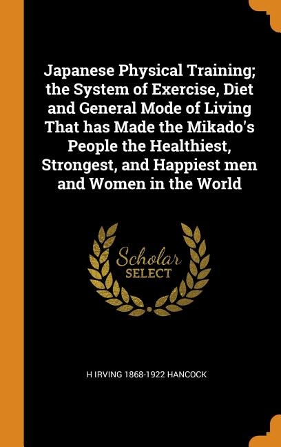 Japanese Physical Training; the System of Exercise, Diet and General Mode of Living That has Made the Mikado's People the Healthiest, Strongest, and Happiest men and Women in the World