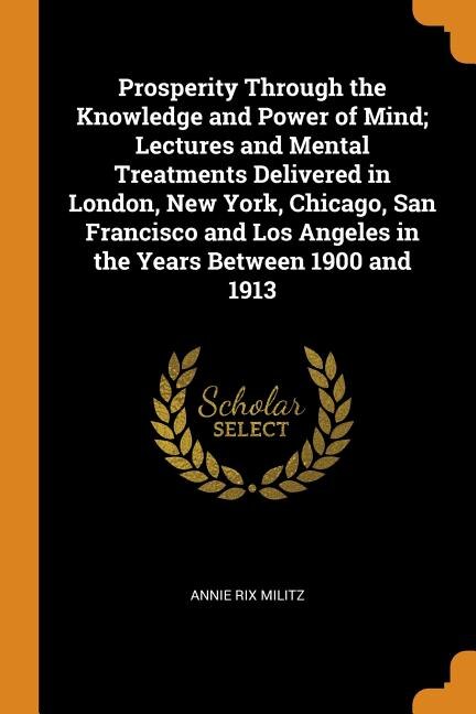 Prosperity Through the Knowledge and Power of Mind; Lectures and Mental Treatments Delivered in London, New York, Chicago, San Francisco and Los Angeles in the Years Between 1900 and 1913