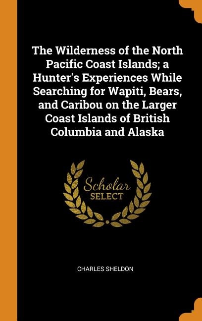 The Wilderness of the North Pacific Coast Islands; a Hunter's Experiences While Searching for Wapiti, Bears, and Caribou on the Larger Coast Islands of British Columbia and Alaska