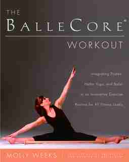 The Ballecore® Workout: Integrating Pilates, Hatha Yoga, and Ballet in an Innovative Exercise Routine for All Fitness Levels by Molly Weeks